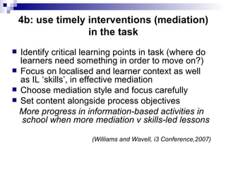4b: use timely interventions (mediation) in the task Identify critical learning points in task (where do learners need something in order to move on?) Focus on localised and learner context as well as IL ‘skills’, in effective mediation Choose mediation style and focus carefully Set content alongside process objectives More progress in information-based activities in school when more mediation v skills-led lessons (Williams and Wavell, i3 Conference,2007) 