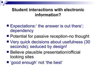 Student interactions with electronic information? Expectations:‘ the answer is out there’; dependency Potential for passive reception-no thought Very quick decisions about usefulness (30 seconds); seduced by design! Believe plausible presentation/official looking sites ‘ good enough’ not ‘the best’ 