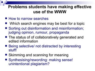 Problems students have making effective use of the WWW How to narrow searches Which search engines may be best for a topic Sorting out disinformation and misinformation; judging opinion, rumour, propaganda  The status of of collaboratively generated and edited information Being selective/ not distracted by interesting  stuff! Skimming and scanning for meaning Synthesising/rewording: making sense! unintentional plagiarism? 