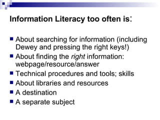 Information Literacy too often is : About searching for information (including Dewey and pressing the right keys!) About finding the  right  information: webpage/resource/answer Technical procedures and tools; skills  About libraries and resources A destination A separate subject 