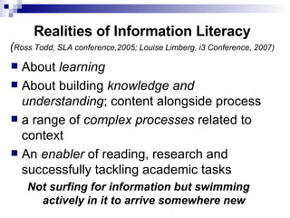 Realities of Information Literacy ( Ross Todd, SLA conference,2005; Louise Limberg, i3 Conference, 2007) About  learning About building  knowledge and understanding ; content alongside process a range of  complex processes  related to context An  enabler  of reading, research and successfully tackling academic tasks  Not surfing for information but swimming actively in it to arrive somewhere new 