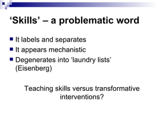 ‘ Skills’ – a problematic word It labels and separates It appears mechanistic Degenerates into ‘laundry lists’ (Eisenberg) Teaching skills versus transformative interventions? 