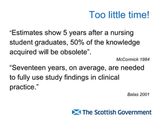 Too little time! “ Estimates show 5 years after a nursing  student graduates, 50% of the knowledge  acquired will be obsolete”. McCormick 1984 “ Seventeen years, on average, are needed  to fully use study findings in clinical practice.” Balas 2001 