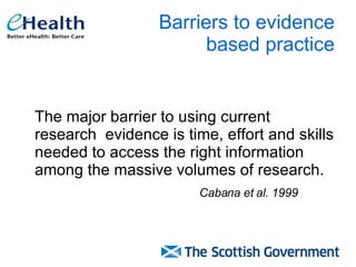 Barriers to evidence  based practice The major barrier to using current research  evidence is time, effort and skills needed to access the right information among the massive volumes of research. Cabana et al. 1999   