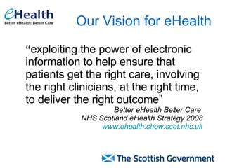Our Vision for eHealth “ exploiting the power of electronic information to help ensure that patients get the right care, involving the right clinicians, at the right time, to deliver the right outcome” Better eHealth Better Care  NHS Scotland eHealth Strategy 2008 www.ehealth.show.scot.nhs.uk 