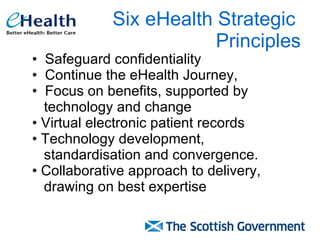 Six eHealth Strategic  Principles Safeguard confidentiality Continue the eHealth Journey,  Focus on benefits, supported by  technology and change Virtual electronic patient records Technology development,  standardisation and convergence. Collaborative approach to delivery,  drawing on best expertise  