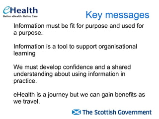 Key messages Information must be fit for purpose and used for a purpose.  Information is a tool to support organisational learning We must develop confidence and a shared understanding about using information in practice.  eHealth is a journey but we can gain benefits as we travel. 