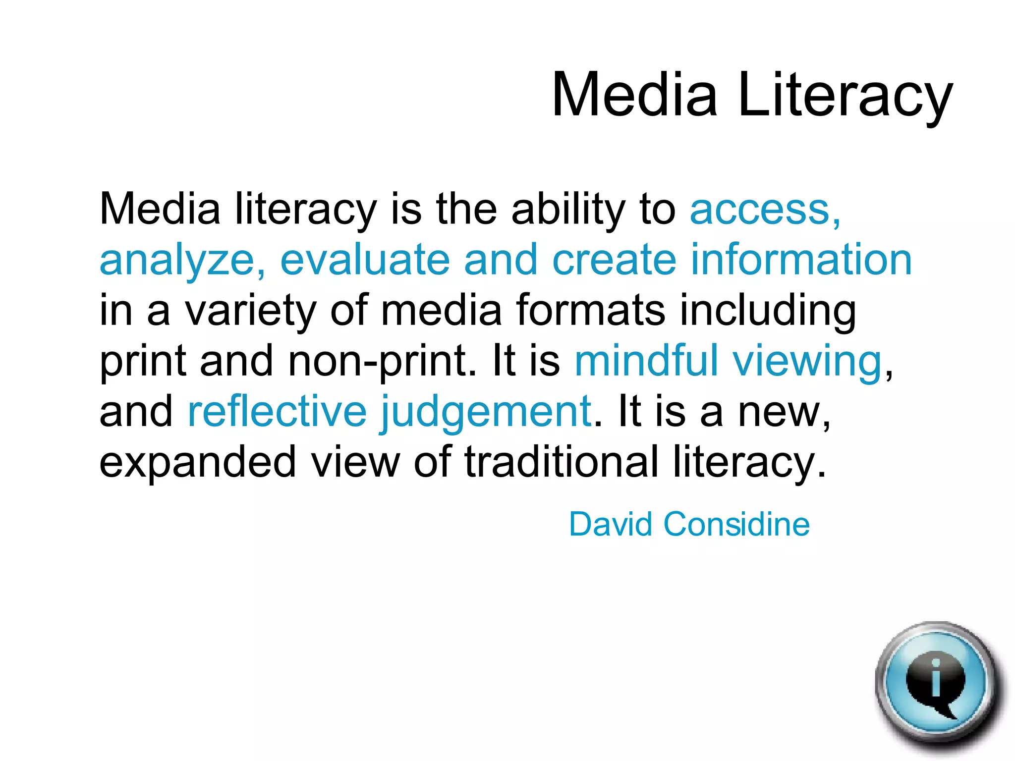 Media Literacy Media literacy is the ability to  access, analyze, evaluate and create information  in a variety of media formats including print and non-print. It is  mindful viewing , and  reflective judgement . It is a new, expanded view of traditional literacy.  David Considine 