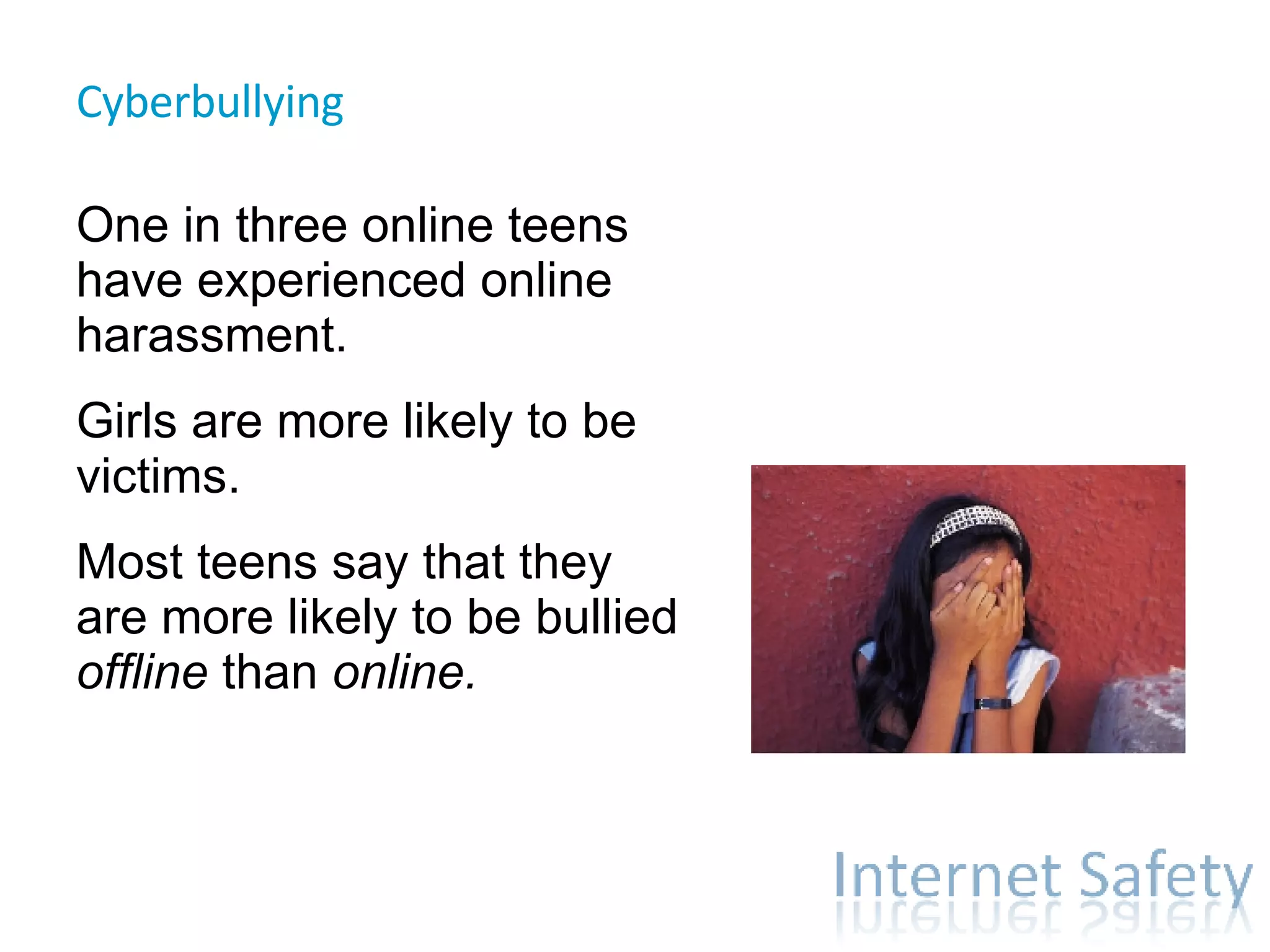 Cyberbullying  One in three online teens have experienced online harassment. Girls are more likely to be victims. Most teens say that they are more likely to be bullied  offline  than  online. 