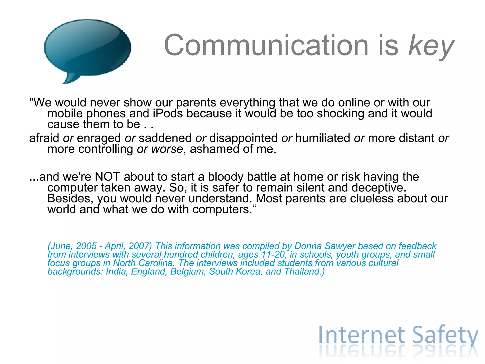 Communication is  key "We would never show our parents everything that we do online or with our mobile phones and iPods because it would be too shocking and it would cause them to be . .  afraid  or  enraged  or  saddened  or  disappointed  or  humiliated  or  more distant  or more controlling  or worse , ashamed of me. ...and we're NOT about to start a bloody battle at home or risk having the computer taken away. So, it is safer to remain silent and deceptive. Besides, you would never understand. Most parents are clueless about our world and what we do with computers.“ (June, 2005 - April, 2007) This information was compiled by Donna Sawyer based on feedback from interviews with several hundred children, ages 11-20, in schools, youth groups, and small focus groups in North Carolina. The interviews included students from various cultural backgrounds: India, England, Belgium, South Korea, and Thailand.) 