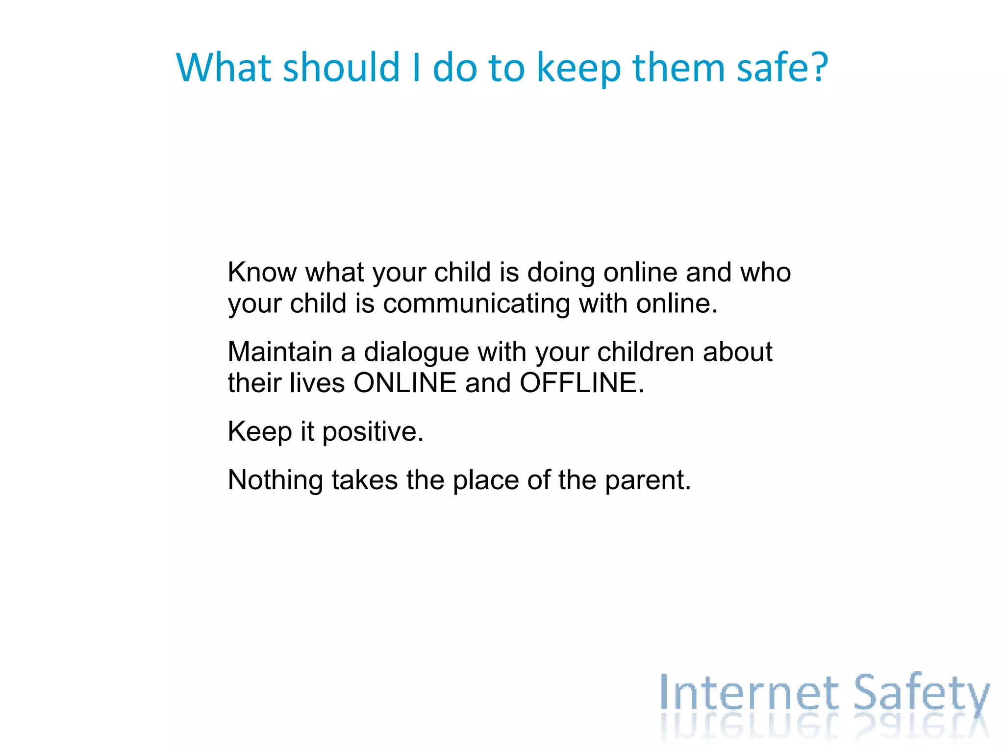 What should I do to keep them safe? Communicate. Know what your child is doing online and who your child is communicating with online.  Maintain a dialogue with your children about their lives ONLINE and OFFLINE. Keep it positive. Nothing takes the place of the parent. 
