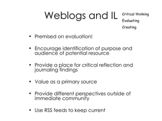 Weblogs and IL Premised on evaluation! Encourage identification of purpose and audience of potential resource  Provide a place for critical reflection and journaling findings Value as a primary source Provide different perspectives outside of immediate community Use RSS feeds to keep current Critical thinking Evaluating Creating 