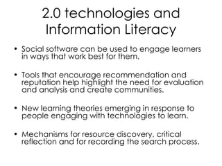 2.0 technologies and Information Literacy Social software can be used to engage learners in ways that work best for them. Tools that encourage recommendation and reputation help highlight the need for evaluation and analysis and create communities.  New learning theories emerging in response to people engaging with technologies to learn. Mechanisms for resource discovery, critical reflection and for recording the search process. 