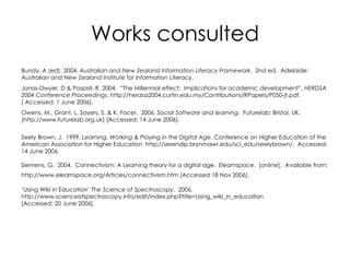 Works consulted Bundy, A (ed). 2004.  Australian and New Zealand Information Literacy Framework .  2nd ed.  Adelaide:  Australian and New Zealand Institute for Information Literacy. Jonas-Dwyer, D & Pospisil, R. 2004.  “The Millennial effect:  Implications for academic development”,  HERDSA 2004 Conference Proceedings . http://herdsa2004.curtin.edu.my/Contributions/RPapers/P050-jt.pdf. [ Accessed: 1 June 2006]. Owens, M., Grant, L, Sayers, S. & K. Facer.  2006.  Social Software and learning .  Futurelab: Bristol, UK. [http://www.futurelab.org.uk] [Accessed: 14 June 2006]. Seely Brown, J.  1999.  Learning, Working & Playing in the Digital Age.  Conference on Higher Education of the American Association for Higher Education  http://serendip.brynmawr.edu/sci_edu/seelybrown/.  Accessed: 14 June 2006. Siemens, G.  2004.  Connectivism: A Learning theory for a digital age.  Elearnspace .  [online].  Available from:  http://www.elearnspace.org/Articles/connectivism.htm [Accessed 18 Nov 2006].   ‘ Using Wiki in Education’  The Science of Spectroscopy .  2006.  http://www.scienceofspectroscopy.info/edit/index.php?title=Using_wiki_in_education [Accessed: 20 June 2006]. 