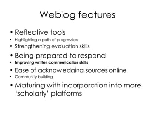 Weblog features Reflective tools   Highlighting a path of progression  Strengthening evaluation skills   Being prepared to respond Improving written communication skills   Ease of acknowledging sources online  Community building  Maturing with incorporation into more ‘scholarly’ platforms 