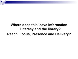 <ul><li>Where does this leave Information Literacy and the library? </li></ul><ul><li>Reach, Focus, Presence and Delivery?...
