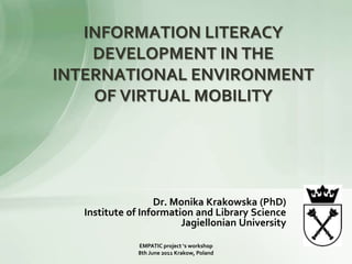INFORMATION LITERACY DEVELOPMENT IN THE INTERNATIONAL ENVIRONMENT OF VIRTUAL MOBILITY  Dr. Monika Krakowska (PhD) Institute of Information and Library Science Jagiellonian University EMPATIC project ‘s workshop  8th June 2011 Krakow, Poland 