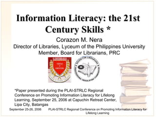 Information Literacy: the 21st Century Skills  * Corazon M. Nera Director of Libraries, Lyceum of the Philippines University Member , Board for Librarians, PRC *Paper presented during the PLAI-STRLC Regional Conference on Promoting Information Literacy for Lifelong Learning, September 25, 2006 at Capuchin Retreat Center, Lipa City, Batangas 