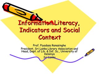 Information Literacy,  Indicators and Social Context Prof. Piyadasa Ranasinghe President, Sri Lanka Library Association and Head, Dept. of Lib. & Inf. Sc., University of Kelaniya Sri Lanka 