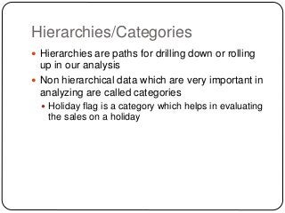Hierarchies/Categories
 Hierarchies are paths for drilling down or rolling
up in our analysis
 Non hierarchical data which are very important in
analyzing are called categories
 Holiday flag is a category which helps in evaluating
the sales on a holiday
 