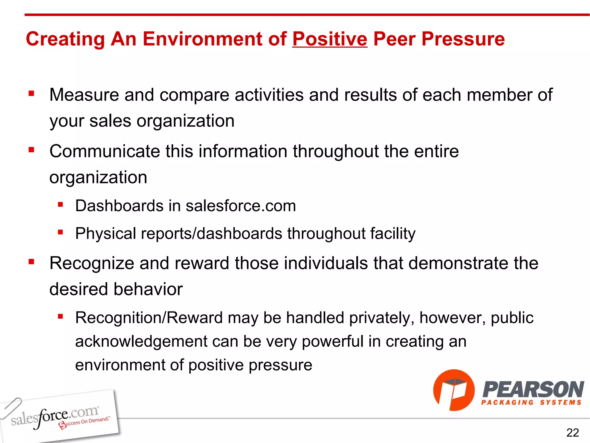 Creating An Environment of  Positive  Peer Pressure Measure and compare activities and results of each member of your sales organization Communicate this information throughout the entire organization Dashboards in salesforce.com Physical reports/dashboards throughout facility Recognize and reward those individuals that demonstrate the desired behavior Recognition/Reward may be handled privately, however, public acknowledgement can be very powerful in creating an environment of positive pressure 