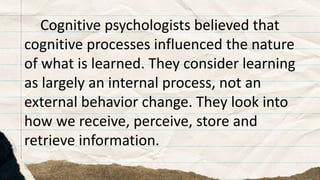 Cognitive psychologists believed that
cognitive processes influenced the nature
of what is learned. They consider learning
as largely an internal process, not an
external behavior change. They look into
how we receive, perceive, store and
retrieve information.
 