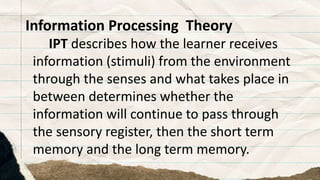 Information Processing Theory
IPT describes how the learner receives
information (stimuli) from the environment
through the senses and what takes place in
between determines whether the
information will continue to pass through
the sensory register, then the short term
memory and the long term memory.
 