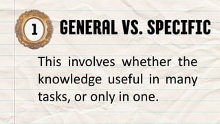 1 GENERAL VS. SPECIFIC
This involves whether the
knowledge useful in many
tasks, or only in one.
 