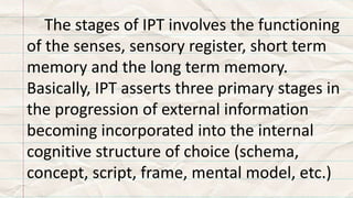 The stages of IPT involves the functioning
of the senses, sensory register, short term
memory and the long term memory.
Basically, IPT asserts three primary stages in
the progression of external information
becoming incorporated into the internal
cognitive structure of choice (schema,
concept, script, frame, mental model, etc.)
 