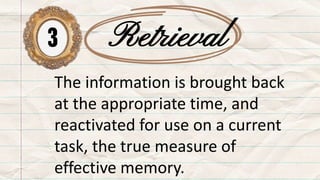 3 Retrieval
The information is brought back
at the appropriate time, and
reactivated for use on a current
task, the true measure of
effective memory.
 
