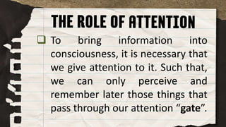  To bring information into
consciousness, it is necessary that
we give attention to it. Such that,
we can only perceive and
remember later those things that
pass through our attention “gate”.
 