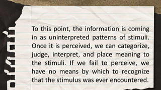 To this point, the information is coming
in as uninterpreted patterns of stimuli.
Once it is perceived, we can categorize,
judge, interpret, and place meaning to
the stimuli. If we fail to perceive, we
have no means by which to recognize
that the stimulus was ever encountered.
 