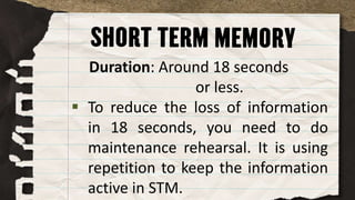 Duration: Around 18 seconds
or less.
 To reduce the loss of information
in 18 seconds, you need to do
maintenance rehearsal. It is using
repetition to keep the information
active in STM.
 