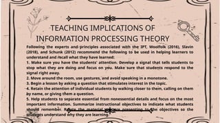 TEACHING IMPLICATIONS OF
INFORMATION PROCESSING THEORY
Following the experts and principles associated with the IPT, Woolfolk (2016), Slavin
(2018), and Schunk (2012) recommend the following to be used in helping learners to
understand and recall what they have learned:
1. Make sure you have the students' attention. Develop a signal that tells students to
stop what they are doing and focus on you. Make sure that students respond to the
signal right away.
2. Move around the room, use gestures, and avoid speaking in a monotone.
3. Begin a lesson by asking a question that stimulates interest in the topic.
4. Retain the attention of individual students by walking closer to them, calling on them
by name, or giving them a question.
5. Help students to separate essential from nonessential details and focus on the most
important information. Summarize instructional objectives to indicate what students
should remember. Relate the material you are presenting to the objectives so the
students understand why they are learning.
.
 
