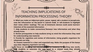 TEACHING IMPLICATIONS OF
INFORMATION PROCESSING THEORY
6. When you make an important point, pause, repeat, ask a student to paraphrase,
note the information on the board in colored chalk, or tell students to highlight
their notes and/or readings. The use of mnemonic devices could assist learners'
retention of the essential information.
7. Help students to make connections between new information and what they
already know.
8. Review prerequisites to help students bring to mind the information they need
for understanding new material.
9. Provide for repetition and review of information. Using graphic organizers for
rehearsals can help.
10. Present material in a clear and organized way. Make the purpose of the lesson
very clear. Advance organizers can help.
11. Focus on meaning, not memorization. For instance, in teaching new words,
help students to associate the new word to a related word they already
understand.
 