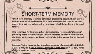 SHORT-TERM MEMORY
•Short-term memory is where conscious processing occurs. It can store a
limited amount of information for a brief time (around 15 to 30 seconds),
unless it is actively rehearsed or practiced, which helps keep it in mind
longer.
One technique for improving short-term memory retention is “chunking”—
grouping items into meaningful units to increase retention. Without this,
the brain easily forgets or loses track of the information due to limited
capacity.
Example: Trying to remember a random sequence of numbers like 6-4-3-8-9-
1-0-5-7-3 may be hard. However, breaking it into chunks (643, 891, 0573)
makes it easier to retain.
 