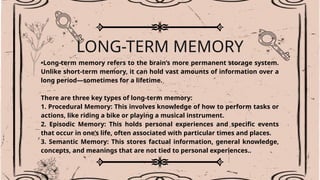 LONG-TERM MEMORY
•Long-term memory refers to the brain’s more permanent storage system.
Unlike short-term memory, it can hold vast amounts of information over a
long period—sometimes for a lifetime.
There are three key types of long-term memory:
1. Procedural Memory: This involves knowledge of how to perform tasks or
actions, like riding a bike or playing a musical instrument.
2. Episodic Memory: This holds personal experiences and specific events
that occur in one’s life, often associated with particular times and places.
3. Semantic Memory: This stores factual information, general knowledge,
concepts, and meanings that are not tied to personal experiences..
 