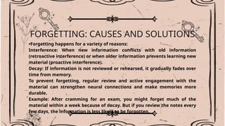 FORGETTING: CAUSES AND SOLUTIONS
•Forgetting happens for a variety of reasons:
Interference: When new information conflicts with old information
(retroactive interference) or when older information prevents learning new
material (proactive interference).
Decay: If information is not reviewed or rehearsed, it gradually fades over
time from memory.
To prevent forgetting, regular review and active engagement with the
material can strengthen neural connections and make memories more
durable.
Example: After cramming for an exam, you might forget much of the
material within a week because of decay. But if you review the notes every
few days, the information is less likely to be forgotten.
 