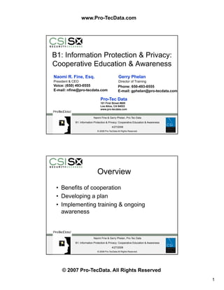 www.Pro-TecData.com




B1: Information Protection  Privacy:
Cooperative Education  Awareness
Naomi R. Fine, Esq.                                Gerry Phelan
President  CEO                                    Director of Training
Voice: (650) 493-0555                              Phone: 650-493-0555
E-mail: nfine@pro-tecdata.com                      E-mail: gphelan@pro-tecdata.com

                                  Pro-Tec Data
                                  101 First Street #600
                                  Los Altos, CA 94022
                                  www.pro-tecdata.com


                            Naomi Fine  Gerry Phelan, Pro-Tec Data
 YOUR
             B1: Information Protection  Privacy: Cooperative Education  Awareness
 LOGO
                                            4/27/2008
 HERE                          © 2008 Pro-TecData All Rights Reserved.




                               Overview
 • Benefits of cooperation
 • Develop