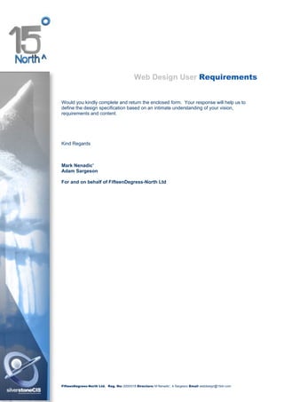 Web Design User Requirements


Would you kindly complete and return the enclosed form. Your response will help us to
define the design specification based on an intimate understanding of your vision,
requirements and content.




Kind Regards



Mark Nenadic’
Adam Sargeson

For and on behalf of FifteenDegress-North Ltd




FifteenDegrees-North Ltd. Reg. No: 2000/018 Directors: M Nenadic’, A Sargeson Email webdesign@15dn.com
 