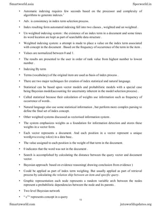• Automatic indexing requires few seconds based on the processor and complexity of
algorithms to generate indexes.’
• Adv. is consistency in index term selection process.
• Index resulting form automated indexing fall into two classes , weighted and un weighted .
• Un weighted indexing system : the existence of an index term in a document and some times
its word location are kept as part of searchable data structure .
• Weighted indexing system: a attempt is made to place a value on the index term associated
with concept in the document . Based on the frequency of occurrence of the term in the item .
• Values are normalized between 0 and 1.
• The results are presented to the user in order of rank value from highest number to lowest
number .
• Indexing By term
• Terms (vocabulary) of the original item are used as basis of index process .
• There are two major techniques for creation of index statistical and natural language.
• Statistical can be based upon vector models and probabilistic models with a special case
being Bayesian model(accounting for uncertainty inherent in the model selection process) .
• Called statistical because their calculation of weights use information such as frequency of
occurrence of words .
• Natural language also use some statistical information , but perform more complex parsing to
define the final set of index concept.
• Other weighted systems discussed as vectorised information system .
• The system emphasizes weights as a foundation for information detection and stores these
weights in a vector form.
• Each vector represents a document. And each position in a vector represent a unique
word(processing token) in a data base..
• The value assigned to each position is the weight of that term in the document.
• 0 indicates that the word was not in the document .
• Search is accomplished by calculating the distance between the query vector and document
vector.
• Bayesian approach: based on evidence reasoning( drawing conclusion from evidence )
• Could be applied as part of index term weighing. But usually applied as part of retrieval
process by calculating the relation ship between an item and specific query.
• Graphic representation each node represents a random variable arch between the nodes
represent a probabilistic dependencies between the node and its parents .
• Two level Bayesian network
• “ c”“ represents concept in a query
Smartworld.asia Specworld.in
Smartzworld.com jntuworldupdates.org
13
 