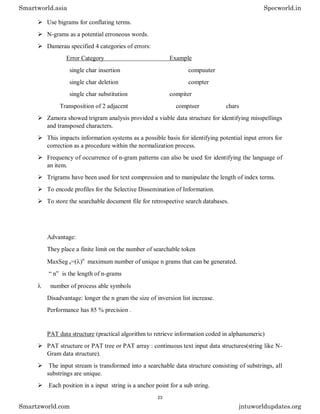 Use bigrams for conflating terms.
 N-grams as a potential erroneous words.
 Damerau specified 4 categories of errors:
Error Category Example
single char insertion compuuter
single char deletion compter
single char substitution compiter
Transposition of 2 adjacent comptuer chars
 Zamora showed trigram analysis provided a viable data structure for identifying misspellings
and transposed characters.
 This impacts information systems as a possible basis for identifying potential input errors for
correction as a procedure within the normalization process.
 Frequency of occurrence of n-gram patterns can also be used for identifying the language of
an item.
 Trigrams have been used for text compression and to manipulate the length of index terms.
 To encode profiles for the Selective Dissemination of Information.
 To store the searchable document file for retrospective search databases.
Advantage:
They place a finite limit on the number of searchable token
MaxSeg n=()n
maximum number of unique n grams that can be generated.
“ n” is the length of n-grams
 number of process able symbols
Disadvantage: longer the n gram the size of inversion list increase.
Performance has 85 % precision .
PAT data structure (practical algorithm to retrieve information coded in alphanumeric)
 PAT structure or PAT tree or PAT array : continuous text input data structures(string like N-
Gram data structure).
 The input stream is transformed into a searchable data structure consisting of substrings, all
substrings are unique.
 Each position in a input string is a anchor point for a sub string.
Smartworld.asia Specworld.in
Smartzworld.com jntuworldupdates.org
23
 