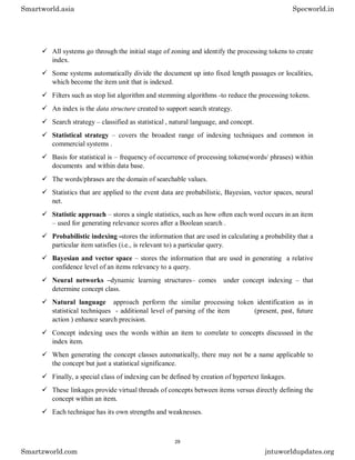  All systems go through the initial stage of zoning and identify the processing tokens to create
index.
 Some systems automatically divide the document up into fixed length passages or localities,
which become the item unit that is indexed.
 Filters such as stop list algorithm and stemming algorithms -to reduce the processing tokens.
 An index is the data structure created to support search strategy.
 Search strategy – classified as statistical , natural language, and concept.
 Statistical strategy – covers the broadest range of indexing techniques and common in
commercial systems .
 Basis for statistical is – frequency of occurrence of processing tokens(words/ phrases) within
documents and within data base.
 The words/phrases are the domain of searchable values.
 Statistics that are applied to the event data are probabilistic, Bayesian, vector spaces, neural
net.
 Statistic approach – stores a single statistics, such as how often each word occurs in an item
– used for generating relevance scores after a Boolean search .
 Probabilistic indexing -stores the information that are used in calculating a probability that a
particular item satisfies (i.e., is relevant to) a particular query.
 Bayesian and vector space – stores the information that are used in generating a relative
confidence level of an items relevancy to a query.
 Neural networks –dynamic learning structures– comes under concept indexing – that
determine concept class.
 Natural language approach perform the similar processing token identification as in
statistical techniques - additional level of parsing of the item (present, past, future
action ) enhance search precision.
 Concept indexing uses the words within an item to correlate to concepts discussed in the
index item.
 When generating the concept classes automatically, there may not be a name applicable to
the concept but just a statistical significance.
 Finally, a special class of indexing can be defined by creation of hypertext linkages.
 These linkages provide virtual threads of concepts between items versus directly defining the
concept within an item.
 Each technique has its own strengths and weaknesses.
Smartworld.asia Specworld.in
Smartzworld.com jntuworldupdates.org
29
 