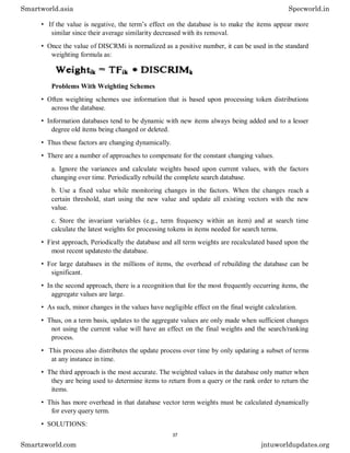 • If the value is negative, the term’s effect on the database is to make the items appear more
similar since their average similarity decreased with its removal.
• Once the value of DISCRMi is normalized as a positive number, it can be used in the standard
weighting formula as:
Problems With Weighting Schemes
• Often weighting schemes use information that is based upon processing token distributions
across the database.
• Information databases tend to be dynamic with new items always being added and to a lesser
degree old items being changed or deleted.
• Thus these factors are changing dynamically.
• There are a number of approaches to compensate for the constant changing values.
a. Ignore the variances and calculate weights based upon current values, with the factors
changing over time. Periodically rebuild the complete search database.
b. Use a fixed value while monitoring changes in the factors. When the changes reach a
certain threshold, start using the new value and update all existing vectors with the new
value.
c. Store the invariant variables (e.g., term frequency within an item) and at search time
calculate the latest weights for processing tokens in items needed for search terms.
• First approach, Periodically the database and all term weights are recalculated based upon the
most recent updatesto the database.
• For large databases in the millions of items, the overhead of rebuilding the database can be
significant.
• In the second approach, there is a recognition that for the most frequently occurring items, the
aggregate values are large.
• As such, minor changes in the values have negligible effect on the final weight calculation.
• Thus, on a term basis, updates to the aggregate values are only made when sufficient changes
not using the current value will have an effect on the final weights and the search/ranking
process.
• This process also distributes the update process over time by only updating a subset of terms
at any instance in time.
• The third approach is the most accurate. The weighted values in the database only matter when
they are being used to determine items to return from a query or the rank order to return the
items.
• This has more overhead in that database vector term weights must be calculated dynamically
for every query term.
• SOLUTIONS:
Smartworld.asia Specworld.in
Smartzworld.com jntuworldupdates.org
37
 