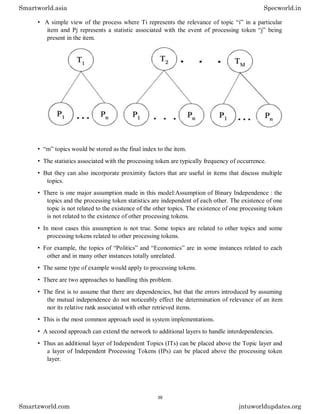 • A simple view of the process where Ti represents the relevance of topic “i” in a particular
item and Pj represents a statistic associated with the event of processing token “j” being
present in the item.
• “m” topics would be stored as the final index to the item.
• The statistics associated with the processing token are typically frequency of occurrence.
• But they can also incorporate proximity factors that are useful in items that discuss multiple
topics.
• There is one major assumption made in this model:Assumption of Binary Independence : the
topics and the processing token statistics are independent of each other. The existence of one
topic is not related to the existence of the other topics. The existence of one processing token
is not related to the existence of other processing tokens.
• In most cases this assumption is not true. Some topics are related to other topics and some
processing tokens related to other processing tokens.
• For example, the topics of “Politics” and “Economics” are in some instances related to each
other and in many other instances totally unrelated.
• The same type of example would apply to processing tokens.
• There are two approaches to handling this problem.
• The first is to assume that there are dependencies, but that the errors introduced by assuming
the mutual independence do not noticeably effect the determination of relevance of an item
nor its relative rank associated with other retrieved items.
• This is the most common approach used in system implementations.
• A second approach can extend the network to additional layers to handle interdependencies.
• Thus an additional layer of Independent Topics (ITs) can be placed above the Topic layer and
a layer of Independent Processing Tokens (IPs) can be placed above the processing token
layer.
Smartworld.asia Specworld.in
Smartzworld.com jntuworldupdates.org
39
 