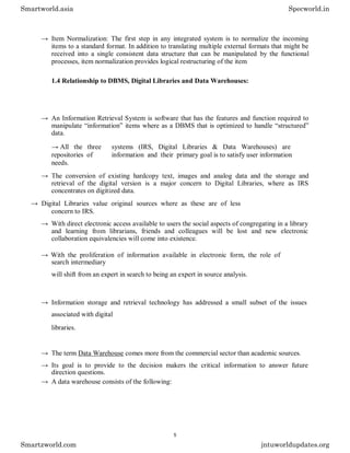 → Item Normalization: The first step in any integrated system is to normalize the incoming
items to a standard format. In addition to translating multiple external formats that might be
received into a single consistent data structure that can be manipulated by the functional
processes, item normalization provides logical restructuring of the item
1.4 Relationship to DBMS, Digital Libraries and Data Warehouses:
→ An Information Retrieval System is software that has the features and function required to
manipulate “information” items where as a DBMS that is optimized to handle “structured”
data.
→ All the three systems (IRS, Digital Libraries & Data Warehouses) are
repositories of information and their primary goal is to satisfy user information
needs.
→ The conversion of existing hardcopy text, images and analog data and the storage and
retrieval of the digital version is a major concern to Digital Libraries, where as IRS
concentrates on digitized data.
→ Digital Libraries value original sources where as these are of less
concern to IRS.
→ With direct electronic access available to users the social aspects of congregating in a library
and learning from librarians, friends and colleagues will be lost and new electronic
collaboration equivalencies will come into existence.
→ With the proliferation of information available in electronic form, the role of
search intermediary
will shift from an expert in search to being an expert in source analysis.
→ Information storage and retrieval technology has addressed a small subset of the issues
associated with digital
libraries.
→ The term Data Warehouse comes more from the commercial sector than academic sources.
→ Its goal is to provide to the decision makers the critical information to answer future
direction questions.
→ A data warehouse consists of the following:
Smartworld.asia Specworld.in
Smartzworld.com jntuworldupdates.org
5
 