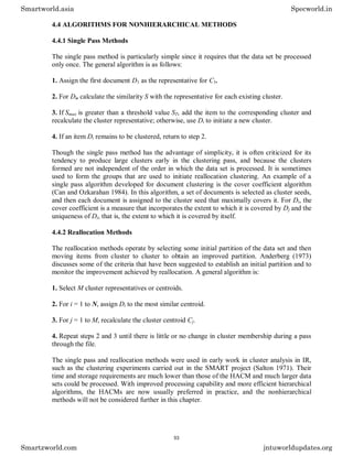 4.4 ALGORITHMS FOR NONHIERARCHICAL METHODS
4.4.1 Single Pass Methods
The single pass method is particularly simple since it requires that the data set be processed
only once. The general algorithm is as follows:
1. Assign the first document D1 as the representative for C1.
2. For Di, calculate the similarity S with the representative for each existing cluster.
3. If Smax is greater than a threshold value ST, add the item to the corresponding cluster and
recalculate the cluster representative; otherwise, use Di to initiate a new cluster.
4. If an item Di remains to be clustered, return to step 2.
Though the single pass method has the advantage of simplicity, it is often criticized for its
tendency to produce large clusters early in the clustering pass, and because the clusters
formed are not independent of the order in which the data set is processed. It is sometimes
used to form the groups that are used to initiate reallocation clustering. An example of a
single pass algorithm developed for document clustering is the cover coefficient algorithm
(Can and Ozkarahan 1984). In this algorithm, a set of documents is selected as cluster seeds,
and then each document is assigned to the cluster seed that maximally covers it. For Di, the
cover coefficient is a measure that incorporates the extent to which it is covered by Dj and the
uniqueness of Di, that is, the extent to which it is covered by itself.
4.4.2 Reallocation Methods
The reallocation methods operate by selecting some initial partition of the data set and then
moving items from cluster to cluster to obtain an improved partition. Anderberg (1973)
discusses some of the criteria that have been suggested to establish an initial partition and to
monitor the improvement achieved by reallocation. A general algorithm is:
1. Select M cluster representatives or centroids.
2. For i = 1 to N, assign Di to the most similar centroid.
3. For j = 1 to M, recalculate the cluster centroid Cj.
4. Repeat steps 2 and 3 until there is little or no change in cluster membership during a pass
through the file.
The single pass and reallocation methods were used in early work in cluster analysis in IR,
such as the clustering experiments carried out in the SMART project (Salton 1971). Their
time and storage requirements are much lower than those of the HACM and much larger data
sets could be processed. With improved processing capability and more efficient hierarchical
algorithms, the HACMs are now usually preferred in practice, and the nonhierarchical
methods will not be considered further in this chapter.
Smartworld.asia Specworld.in
Smartzworld.com jntuworldupdates.org
53
 
