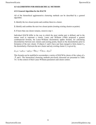 4.5 ALGORITHMS FOR HIERARCHICAL METHODS
4.5.1 General Algorithm for the HACM
All of the hierarchical agglomerative clustering methods can be described by a general
algorithm:
1. Identify the two closest points and combine them in a cluster.
2. Identify and combine the next two closest points (treating existing clusters as points).
3. If more than one cluster remains, return to step 1.
Individual HACM differ in the way in which the most similar pair is defined, and in the
means used to represent a cluster. Lance and Williams (1966) proposed a general
combinatorial formula, the Lance-Williams dissimilarity update formula, for calculating
dissimilarities between new clusters and existing points, based on the dissimilarities prior to
formation of the new cluster. If objects Ci and Cj have just been merged to form cluster Cij,
the dissimilarity d between the new cluster and any existing cluster Ck is given by:
dCi,jck = idcick + ajdcjck + dcicj + dcick - dcjck
This formula can be modified to accomodate a variety of HACM by choice of the values of
, , and . The hierarchical clustering methods previously discussed are presented in Table
16.1 in the context of their Lance-Williams parameters and cluster centers.
Smartworld.asia Specworld.in
Smartzworld.com jntuworldupdates.org
54
 