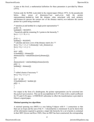it joins at this level; a mathematical definition for these parameters is provided by Sibson
(1973).
Fortran code for SLINK is provided in the original paper (Sibson 1973). In the pseudocode
below, three arrays of dimension N are used: pi (to hold the pointer
representation), lambda (to hold the distance value associated with each pointer),
and distance (to process the current row of the distance matrix); next indicates the current
pointer for a point being examined.
/* initialize pi and lambda for a single point representation */
pi [0] = 0;
lambda[0] = MAXINT;
/*iteratively add the remaining N-1 points to the hierarchy */
for (i = 1; i < N; i++)
{
pi [i] = i;
lambda[i] = MAXINT;
/* calculate and store a row of the distance matrix for i */
for (j = 0; j < i-1; j++) distance[j] =calc_distance(i,j);
for (j = 0; j < i-1; j++)
{
next = pi[j];
if (lambda[j] < distance[j])
distance[next] = min(distance[next],distance[j]);
else
{
distance[next] = min(lambda[j],distance[next]);
pi[j] = i;
lambda[j] = distance[j];
}
}
/* relabel clusters if necessary */
for (j = 0; j <i-1; j++)
{
next = pi [j];
if (lambda[next] < lambda [j])
pi[j] = i;
}
}
For output in the form of a dendrogram, the pointer representation can be converted into
the packed representation. This can be accomplished in O (N2
) time (with a small coefficient
for N2
) and O (N) space. A FORTRAN subroutine to effect the transformation is provided in
Sibson's original paper.
Minimal spanning tree algorithms
A minimal spanning tree (MST) is a tree linking N objects with N - 1 connections so that
there are no loops and the sum of the N - 1 dissimilarities is minimized. It can be shown that
all the information required to generate a single link hierarchy for a set of points is contained
in their MST (Gower and Ross 1969). Once an MST has been constructed, the corresponding
Smartworld.asia Specworld.in
Smartzworld.com jntuworldupdates.org
57
 