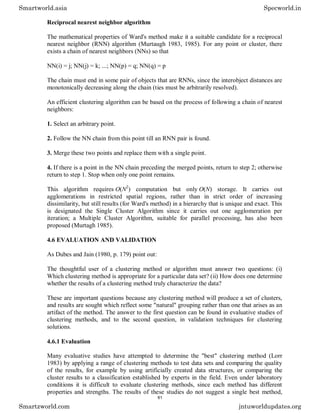 Reciprocal nearest neighbor algorithm
The mathematical properties of Ward's method make it a suitable candidate for a reciprocal
nearest neighbor (RNN) algorithm (Murtaugh 1983, 1985). For any point or cluster, there
exists a chain of nearest neighbors (NNs) so that
NN(i) = j; NN(j) = k; ...; NN(p) = q; NN(q) = p
The chain must end in some pair of objects that are RNNs, since the interobject distances are
monotonically decreasing along the chain (ties must be arbitrarily resolved).
An efficient clustering algorithm can be based on the process of following a chain of nearest
neighbors:
1. Select an arbitrary point.
2. Follow the NN chain from this point till an RNN pair is found.
3. Merge these two points and replace them with a single point.
4. If there is a point in the NN chain preceding the merged points, return to step 2; otherwise
return to step 1. Stop when only one point remains.
This algorithm requires O(N2
) computation but only O(N) storage. It carries out
agglomerations in restricted spatial regions, rather than in strict order of increasing
dissimilarity, but still results (for Ward's method) in a hierarchy that is unique and exact. This
is designated the Single Cluster Algorithm since it carries out one agglomeration per
iteration; a Multiple Cluster Algorithm, suitable for parallel processing, has also been
proposed (Murtagh 1985).
4.6 EVALUATION AND VALIDATION
As Dubes and Jain (1980, p. 179) point out:
The thoughtful user of a clustering method or algorithm must answer two questions: (i)
Which clustering method is appropriate for a particular data set? (ii) How does one determine
whether the results of a clustering method truly characterize the data?
These are important questions because any clustering method will produce a set of clusters,
and results are sought which reflect some "natural" grouping rather than one that arises as an
artifact of the method. The answer to the first question can be found in evaluative studies of
clustering methods, and to the second question, in validation techniques for clustering
solutions.
4.6.1 Evaluation
Many evaluative studies have attempted to determine the "best" clustering method (Lorr
1983) by applying a range of clustering methods to test data sets and comparing the quality
of the results, for example by using artificially created data structures, or comparing the
cluster results to a classification established by experts in the field. Even under laboratory
conditions it is difficult to evaluate clustering methods, since each method has different
properties and strengths. The results of these studies do not suggest a single best method,
Smartworld.asia Specworld.in
Smartzworld.com jntuworldupdates.org
61
 
